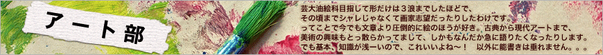 芸大油絵科目指して形だけは３浪までしたほどで、その頃までシャレじゃなく て画家志望だったりしたわけです。ってことで今でも文章より圧倒的に絵のほ うが好き。古典から現代アートまで、美術の興味もとっ散らかってまして、し かもなんだか急に語りたくなったりします。でも基本、知識が浅ーいので、こ れいいよね〜！　以外に能書きは垂れません。。。