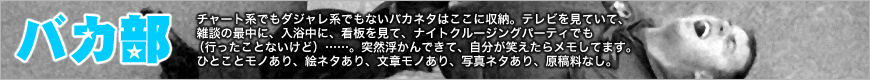 チャート系でもダジャレ系でもないバカネタはここに収納。テレビを見ていて、雑談の最中に、入浴中に、看板を見て、ナイトクルージングパーティでも （行ったことないけど）……。突然浮かんできて、自分が笑えたらメモしてます。ひとことモノあり、絵ネタあり、文章モノあり、写真ネタあり、モハメドアリはナシ（←使い回し）