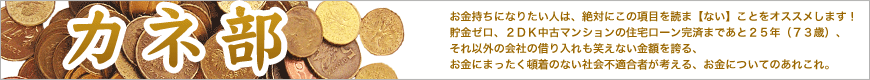 お金持ちになりたい人は、絶対にこの項目を読ま【ない】ことをオススメしま す！　貯金ゼロ、２ＤＫ中古マンションの住宅ローン完済まであと２５年（７ ３歳）、それ以外の会社の借り入れも笑えない金額を誇る、お金にまったく頓 着のない社会不適合者が考える、お金についてのあれこれ。