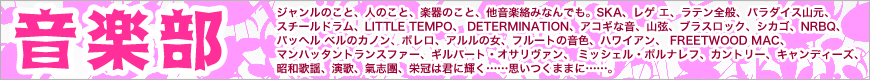 ジャンルのこと、人のこと、楽器のこと、他音楽絡みなんでも。SKA、レゲエ、ラテン全般、パラダイス山元、スチールドラム、LITTLE TEMPO、 DETERMINATION、アコギな音、山弦、ブラスロック、シカゴ、NRBQ、パッへルベルのカノン、ボレロ、アルルの女、フルートの音色、ハワイアン、 FREETWOOD MAC、マンハッタントランスファー、ギルバート・オサリヴァン、 ミッシェル・ポルナレフ、カントリー、キャンディーズ、昭和歌謡、演歌、氣志團、栄冠は君に輝く……思いつくままに……。