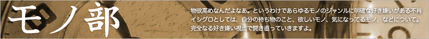 物欲高めなんだよなあ。というわけであらゆるモノのジャンルにに明確な好き嫌いがある不肖イシグロとしては、自分の持ち物のこと、欲しいモノ、気になってるモノ、などについて。完全なる好き嫌い視点で開き直っていきますよ。